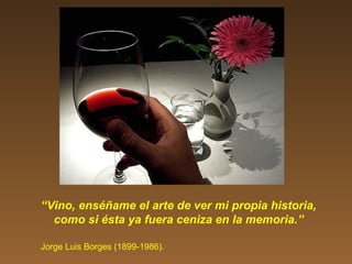 “Vino, enséñame el arte de ver mi propia historia,
como si ésta ya fuera ceniza en la memoria.”
Jorge Luis Borges (1899-1986).
 
