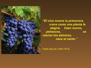 “El vino mueve la primavera,
crece como una planta la
alegría. Caen muros,
peñascos, se
cierran los abismos,
nace el canto.”
Pablo Neruda (1904-1973).
 