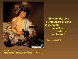 “El calor del vino
ejerce sobre el alma
igual efecto
que el fuego
sobre el
incienso.”
Plutarco (46-120).
Baco.
Michelangelo Merisi, Caravaggio (1573-1616).
 