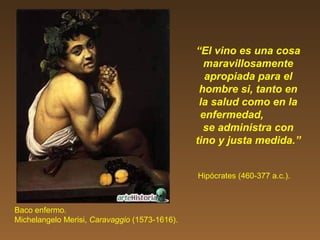 “El vino es una cosa
maravillosamente
apropiada para el
hombre si, tanto en
la salud como en la
enfermedad,
se administra con
tino y justa medida.”
Hipócrates (460-377 a.c.).
Baco enfermo.
Michelangelo Merisi, Caravaggio (1573-1616).
 