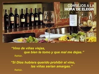 “Vino de viñas viejas,
que bien te tomo y que mal me dejas.”
Refrán.
“Si Dios hubiera querido prohibir el vino,
las viñas serían amargas.”
Refrán.
 