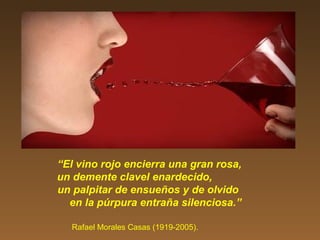 “El vino rojo encierra una gran rosa,
un demente clavel enardecido,
un palpitar de ensueños y de olvido
en la púrpura entraña silenciosa.”
Rafael Morales Casas (1919-2005).
 