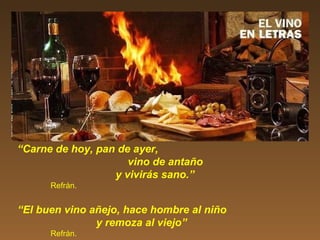 “Carne de hoy, pan de ayer,
vino de antaño
y vivirás sano.”
Refrán.
“El buen vino añejo, hace hombre al niño
y remoza al viejo”
Refrán.
 
