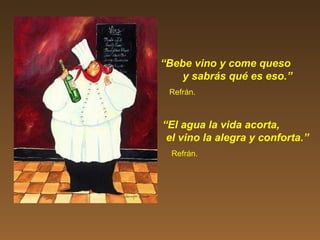 “Bebe vino y come queso
y sabrás qué es eso.”
Refrán.
“El agua la vida acorta,
el vino la alegra y conforta.”
Refrán.
 