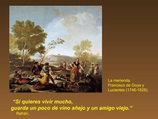 La merienda.
Francisco de Goya y
Lucientes (1746-1828).
“Si quieres vivir mucho,
guarda un poco de vino añejo y un amigo viejo.”
Refrán.
 