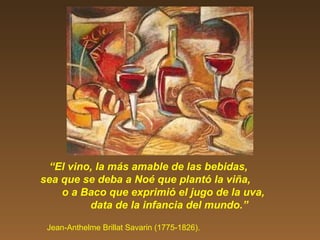 “El vino, la más amable de las bebidas,
sea que se deba a Noé que plantó la viña,
o a Baco que exprimió el jugo de la uva,
data de la infancia del mundo.”
Jean-Anthelme Brillat Savarin (1775-1826).
 