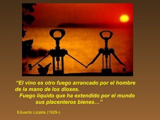 “El vino es otro fuego arrancado por el hombre
de la mano de los dioses.
Fuego líquido que ha extendido por el mundo
sus placenteros bienes…”
Eduardo Lizalde (1929-).
 