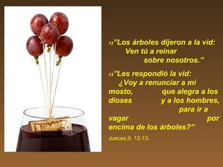 12”Los árboles dijeron a la vid:
Ven tú a reinar
sobre nosotros.”
13”Les respondió la vid:
¿Voy a renunciar a mi
mosto, que alegra a los
dioses y a los hombres,
para ir a
vagar por
encima de los árboles?”
Jueces,9, 12-13.
 