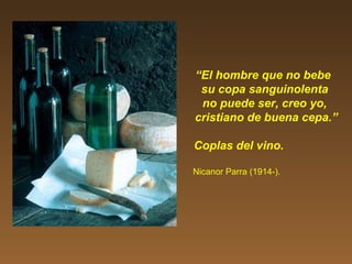 “El hombre que no bebe
su copa sanguinolenta
no puede ser, creo yo,
cristiano de buena cepa.”
Coplas del vino.
Nicanor Parra (1914-).
 