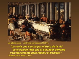 La última cena. Anónimo veneciano (1570?).
“La savia que circula por el fruto de la vid
es el líquido vital que el Salvador derrama
voluntariamente para redimir al hombre.”
Ernesto de la Peña (1927-).
 