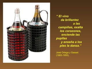 “ El vino
da brillantez
a las
campiñas, exalta
los corazones,
enciende las
pupilas
y enseña a los
pies la danza.”
José Ortega y Gasset
(1883-1955).
 