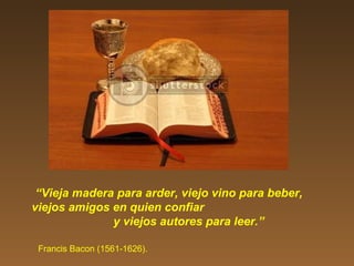 “Vieja madera para arder, viejo vino para beber,
viejos amigos en quien confiar
y viejos autores para leer.”
Francis Bacon (1561-1626).
 