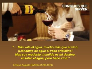 “… Más vale el agua, mucho más que el vino.
¡Llenadme de agua el vaso cristalino!
Mas soy modesto, humilde es mi destino,
ensalzo el agua, pero bebo vino.”
Enrique Augusto Hoffman (1798-1874).
 