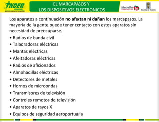 EL MARCAPASOS Y
              LOS DISPOSITIVOS ELECTRONICOS
Los aparatos a continuación no afectan ni dañan los marcapasos. La
mayoría de la gente puede tener contacto con estos aparatos sin
necesidad de preocuparse.
• Radios de banda civil
• Taladradoras eléctricas
• Mantas eléctricas
• Afeitadoras eléctricas
• Radios de aficionados
• Almohadillas eléctricas
• Detectores de metales
• Hornos de microondas
• Transmisores de televisión
• Controles remotos de televisión
• Aparatos de rayos X
• Equipos de seguridad aeroportuaria
 