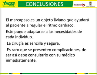 CONCLUSIONES

El marcapaso es un objeto liviano que ayudará
al paciente a regular el ritmo cardíaco.
Este puede adaptarse a las necesidades de
cada individuo.
 La cirugía es sencilla y segura.
 Es raro que se presenten complicaciones, de
ser así debe consultarlo con su médico
inmediatamente.
 