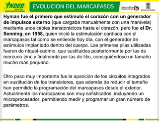 EVOLUCION DEL MARCAPASOS
Hyman fue el primero que estimuló el corazón con un generador
de impulsos externo (que cargaba manualmente con una manivela)
mediante unos cables transtorácicos hasta el corazón, pero fue el Dr.
Senning, en 1958, quien inició la estimulación cardiaca con el
marcapasos tal como se entiende hoy día, con el generador de
estímulos implantado dentro del cuerpo. Las primeras pilas utilizadas
fueron de níquel‐cadmio, que sustituidas posteriormente por las de
mercurio‐zinc y finalmente por las de litio, consiguiéndose un tamaño
mucho más pequeño.

Otro paso muy importante fue la aparición de los circuitos integrados
en sustitución de los transistores, que además de reducir el tamaño
han permitido la programación del marcapasos desde el exterior.
Actualmente los marcapasos son muy sofisticados, incluyendo un
microprocesador, permitiendo medir y programar un gran número de
parámetros.
 