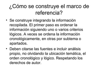 ¿Cómo se construye el marco de referencia? Se construye integrando la información recopilada. El primer paso es ordenar la información siguiendo uno o varios criterios lógicos. A veces se ordena la información cronológicamente, en otras por subtema o apartados. Deben citarse las fuentes e incluir análisis propio, no olvidando la ubicación temática, el orden cronológico y lógico. Respetando los derechos de autor.