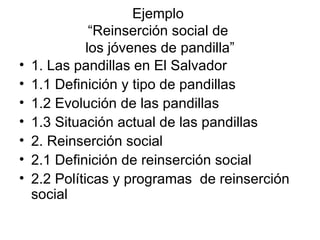 Ejemplo “Reinserción social de los jóvenes de pandilla” 1. Las pandillas en El Salvador 1.1 Definición y tipo de pandillas 1.2 Evolución de las pandillas 1.3 Situación actual de las pandillas 2. Reinserción social 2.1 Definición de reinserción social 2.2 Políticas y programas de reinserción social