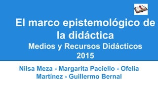 El marco epistemológico de
la didáctica
Medios y Recursos Didácticos
2015
Nilsa Meza - Margarita Paciello - Ofelia
Martínez - Guillermo Bernal
 
