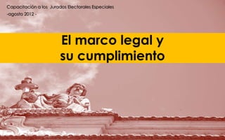 Capacitación a los Jurados Electorales Especiales
-agosto 2012 -




                        El marco legal y
                        su cumplimiento
 