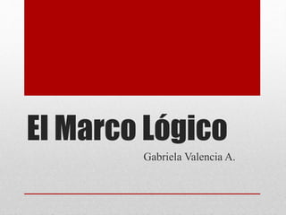 El Marco Lógico
Gabriela Valencia A.
 