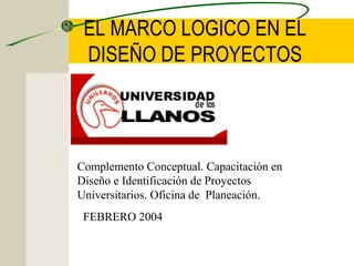 EL MARCO LOGICO EN EL
DISEÑO DE PROYECTOS

Complemento Conceptual. Capacitación en
Diseño e Identificación de Proyectos
Universitarios. Oficina de Planeación.
FEBRERO 2004

 