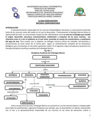 1
UNIVERSIDAD NACIONAL EXPERIMENTAL
FRANCISCO DE MIRANDA
ÁREA DE TECNOLOGÍA
DEPARTAMENTO DE CIENCIAS PESQUERAS
UNIDAD CURRICULAR: BIOLOGÍA MARINA
PROFESOR MARCOS NÚÑEZ CHIRINOS
EL MAR COMO BIOTOPO
MATERIAL COMPLEMENTARIO
INTRODUCCIÓN
El aprovechamiento responsable de los recursos hidrobiológicos demanda un conocimiento profundo
tanto de los recursos como del medio en el cual se desarrollan. Y precisamente la Biología Marina ofrece la
oportunidad de tener un conocimiento amplio de ello, definiéndose como la rama de la biología que estudia
el origen, desarrollo, estructura, funcionamiento, clasificación y evolución de los seres marinos, sus
relaciones entre sí y con el ambiente en el cual viven, tomando en cuenta las características y condiciones
del agua de mar. Para cumplir con su objetivo, los biólogos marinos utilizan los métodos, herramientas y
conocimientos de otras ramas de la ciencia para lograr un entendimiento completo de los fenómenos
biológicos que se presentan en ese vasto y generoso medio. En el siguiente mapa conceptual se presentan las
llamadas disciplinas científicas auxiliares de la Biología Marina.
Fig. No. 1
Disciplinas Auxiliares de la Biología Marina
Como consecuencia de esto, la Biología Marina se convierte en una herramienta básica e indispensable
para todos los profesionales, Ingenieros Pesqueros por ejemplo, que se desempeñen en labores relacionadas
con el mar y el aprovechamiento responsable de sus recursos en las áreas de extracción, cultivo o
BIOLOGÍA
DISCIPLINAS AUXILIARES
BOTÁNICA ZOOLOGÍA GEOLOGÍA
SUBMARINA
MICROBIOLOGÍA ECOLOGÍA
QUÍMICA
OCEANOGRAFÍA
INVERTEBRADOS
VERTEBRADOS
ETOLOGÍA
FISIOLOGÍA
ICTIOLOGÍA
ORNITOLOGÍA
cuenta con
como
de
a su vez con
especialmente
relacionada
con
 