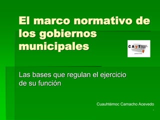 El marco normativo de 
los gobiernos 
municipales 
Las bases que regulan el ejercicio 
de su función 
Cuauhtémoc Camacho Acevedo 
. 
 