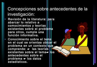 Concepciones sobre antecedentes de la
 investigación:
• Revisión de la literatura: para
  abarcar lo relativo a
  comocimientos y teorías
  existentes sobre el problema
  para otros, cumple una
  función informativa.
• Conocimiento sobre el tema
  en el cual se orientaa ubicar el
  problema en un contexto que
  comprende:  las teorías
  existentes sobre el tema  los
  antecedentes sobre el
  problema  los datos
  estadísticos.
 