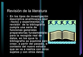 Revisión de la literatura
• En los tipos de investigación
  descriptiva analítica(ex-post
  –facto) y experimental, la
  revisión de la bibliografía
  cumple una serie de
  funciones generales
  preparatorias fundamentales
  para la recogida real de
  datos, en los qyue la
  bibliografía se examina para
  crear, a partir del pasado, el
  contexto del nuevo estudio
  que se va a realiza con otros
  sujetos y con otros datos.
 