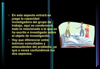 • En este aspecto entrarä en
  juego la capacidad
  investigadora del grupo de
  trabajo, aquí se condensará
  todo lo relacionado a lo que se
  ha escrito e investigado sobre
  el objeto de investigación.
• Hay que diferenciar entre
  teóricos consultados y
  antecedentes del problema, ya
  que a veces confundimos los
  dos aspectos.
 