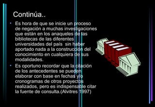 Continúa..
• Es hora de que se inicie un proceso
  de negación a muchas investigaciones
  que están en los anaqueles de las
  bibliotecas de las diferentes
  universidades del país sin haber
  aportado nada a la construcción del
  conocimiento en cualquiera de sus
  modalidades.
• Es oportuno recordar que la citación
  de los antecedentes se pueden
  elaborar con base en fechas y/o
  cronogramas de otros proyectos
  realizados, pero es indispensable citar
  la fuente de consulta.(Alvitres 1997)
 