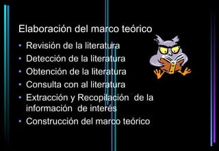 Elaboración del marco teórico
• Revisión de la literatura
• Detección de la literatura
• Obtención de la literatura
• Consulta con al literatura
• Extracción y Recopilación de la
  información de interés
• Construcción del marco teórico
 