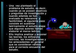• Una vez planteado el
  problema de estudio, es decir,
  cuando ya se poseen objetivos
  y preguntas de investigación y
  cuando además se han
  evaluado su relevancia y
  factibilidad, el siguiente paso
  consiste en sustentar
  teóricamente el estudio,etapa
  que algunos autores llaman
  elaborar el marco teórico.
• Ello implica analizar y exponer
  las teorías, los enfoqiues
  teóricos, las investigaciones y
  los antecedentes en general
  que se consideran válidos
  para el correcto encuadre del
  estudio.
 