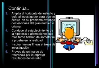 Continúa..
3.    Amplia el horizonte del estudio y
      guía al investigador para que se
      centre en su problema evitando
      desviaciones del planteamiento
      original.
4.    Conduce al establecimiento de
      la hipótesis o afirmaciones que
      más tarde habrán de someterse
      a prueba en la realidad.
5.    Inspira nuevas líneas y áreas de
      investigación
6.    Provee de un marco de
      referencia par interpretar
      resultados del estudio.
 