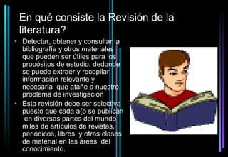 En qué consiste la Revisión de la
 literatura?
• Detectar, obtener y consultar la
  bibliografía y otros materiales
  que pueden ser útiles para los
  propósitos de estudio, dedonde
  se puede extraer y recopilar
  información relevante y
  necesaria que atañe a nuestro
  problema de investigación
• Esta revisión debe ser selectiva
  puesto que cada a{o se publican
   en diversas partes del mundo
  miles de artículos de revistas,
  periódicos, libros y otras clases
  de material en las áreas del
  conocimiento.
 
