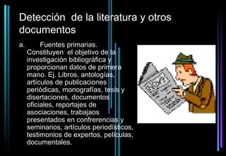 Detección de la literatura y otros
documentos
a.        Fuentes primarias.
     Constituyen el objetivo de la
     investigación bibliográfica y
     proporcionan datos de primera
     mano. Ej. Libros, antologías,
     artículos de publicaciones
     periódicas, monografías, tesis y
     disertaciones, documentos
     oficiales, reportajes de
     asociaciones, trabajaos
     presentados en confrerencias y
     seminarios, artículos periodísticos,
     testimonios de expertos, películas,
     documentales.
 