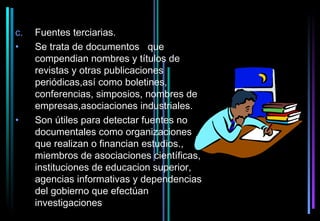 c.   Fuentes terciarias.
•    Se trata de documentos que
     compendian nombres y títulos de
     revistas y otras publicaciones
     periódicas,así como boletines,
     conferencias, simposios, nombres de
     empresas,asociaciones industriales.
•    Son útiles para detectar fuentes no
     documentales como organizaciones
     que realizan o financian estudios.,
     miembros de asociaciones científicas,
     instituciones de educacion superior,
     agencias informativas y dependencias
     del gobierno que efectúan
     investigaciones
 