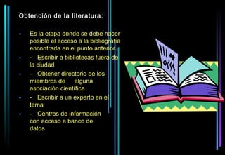 Obtención de la literatura :

•   Es la etapa donde se debe hacer
    posible el acceso a la bibliografía
    encontrada en el punto anterior.
•   - Escribir a bibliotecas fuera de
    la ciudad
•   - Obtener directorio de los
    miembros de alguna
    asociación científica
•   - Escribir a un experto en el
    tema
•   - Centros de información
    con acceso a banco de
    datos
 