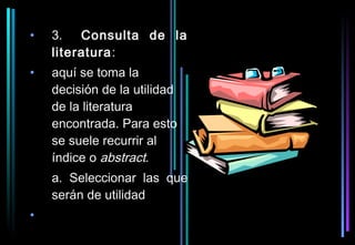 •   3. Consulta de la
    literatura:
•   aquí se toma la
    decisión de la utilidad
    de la literatura
    encontrada. Para esto
    se suele recurrir al
    índice o abstract.
    a. Seleccionar las que
    serán de utilidad
•
 