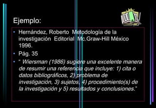 Ejemplo:
• Hernández, Roberto Metodología de la
  investigación Editorial Mc.Graw-Hill México
  1996.
• Pág. 35
• “ Wiersman (1986) sugiere una excelente manera
  de resumir una referencia que incluye: 1) cita o
  datos bibliográficos, 2) problema de
  investigación, 3) sujetos, 4) procedimiento(s) de
  la investigación y 5) resultados y conclusiones.”
 