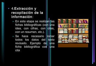• 4.Extracción y
  recopilación de la
  información:
  – En esta etapa se realizan las
    fichas bibliográficas (con una
    idea, con cifras, con citas,
    con un resumen, etc.).
  – Se hace necesario tomar
    todos los datos del texto
    revisado. Ejemplo de una
    ficha bibliográfica con una
    cita
 