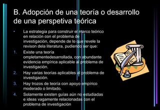 B. Adopción de una teoría o desarrollo
de una perspetiva teórica
•    La estrategia para construir el marco teórico
     en relación con el problema de
     investigación, depende de lo que revele la
     revison dela literatura, pudiendo ser que:
1.   Existe una teoría
     ompletamentedesarrollada, con abundante
     evidencia empírica aplicable al problema de
     investigación.
2.   Hay varias teorías aplicables al problema de
     investigación.
3.   Hay trozos de teoría con apoyo empírico
     moderado o limitado.
4.   Solamente existen guías aún no estudiadas
     e ideas vagamente relacionadas con el
     problema de investigación
 