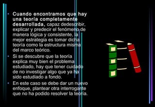 • Cuando encontramos que hay
  una teoría completamente
  desarrollada, capaz dedescribir,
  explicar y predecir el fenómeno de
  manera lógica y consistente, la
  mejor estrategia es tomar dicha
  teoría como la estructura misma
  del marco teórico.
• Si se descubre que la teoría
  explica muy bien el problema
  estudiado, hay que tener cuidado
  de no investigar algo que ya ha
  sido estudiado a fondo.
• En este caso se debe dar un nuevo
  enfoque, plantear otra interrogante
  que no ha podido resolver la teoría.
 