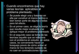 • Cuando encontramos que hay
  varias teorías aplicables al
  problema planteado.
  – Se puede elegir una y basarse en
    ella par construir el marco teórico o
    bien tomar parte de alguna o todas
    para tal efecto.
  – En el primer caso, se elige la teoría
    que resulte mejor evaluada y se
    aplique mejor al problema planteado
  – En el segundo caso se toma de las
    teoríass aquello que se relaciona
    con el problema en estudio, en estos
    casos, es conveniente hacer un
    bosquejo previo de cómo armar el
    marco te´rico teniendo cuidado de
    no caer en contradicciones lógicas.
 