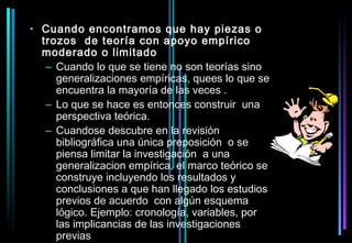 • Cuando encontramos que hay piezas o
  trozos de teoría con apoyo empírico
  moderado o limitado
   – Cuando lo que se tiene no son teorías sino
     generalizaciones empíricas, quees lo que se
     encuentra la mayoría de las veces .
   – Lo que se hace es entonces construir una
     perspectiva teórica.
   – Cuandose descubre en la revisión
     bibliográfica una única preposición o se
     piensa limitar la investigación a una
     generalizacion empírica, el marco teórico se
     construye incluyendo los resultados y
     conclusiones a que han llegado los estudios
     previos de acuerdo con algún esquema
     lógico. Ejemplo: cronología, variables, por
     las implicancias de las investigaciones
     previas
 