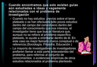 • Cuando encontramos que solo existen guías
  aún estudiadas e ideas y vagamente
  relacionadas con el problema de
  investigación
   – Cuando no hay estudios previos sobre el tema
     plateado o se han efectuado sólo pocos estudios
     dentro del campo del conocmieno dentro del
     campo del conocimiento que nos interesa, el
     investigador tiene que buscar literatura que,
     aunque no se refiera al problema específico
     plateado, lo ayude a orientarse dentro de él. En
     este caso es mejor llamarlo marco coneptual o de
     referencia.(Sociología, Filosofía, Educación )
   – La mayoría de investigadores de investigadores
     prefieren llamar a esta parte antecedentes del
     problema, para referirse al conjunto de
     conocimientos o evidencias empíricas de otros
     estudios relacionados al problema planteado.
 
