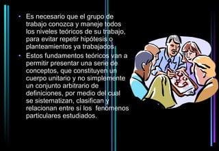 • Es necesario que el grupo de
  trabajo conozca y maneje todos
  los niveles teóricos de su trabajo,
  para evitar repetir hipótesis o
  planteamientos ya trabajados.
• Estos fundamentos teóricos van a
  permitir presentar una serie de
  conceptos, que constituyen un
  cuerpo unitario y no simplemente
  un conjunto arbitrario de
  definiciones, por medio del cual
  se sistematizan, clasifican y
  relacionan entre sí los fenómenos
  particulares estudiados.
 