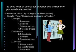 Se debe tener en cuenta dos aspectos que facilitan este
  proceso de elaboración:
 Realizar un índice ( ayuda de guía para la redacción ):
• Ejemplo: Tema “ Consumo de Marihuana en Tumbes “
•      1. Drogas
•               1.1 concepto
•               1.2 historia
•               1.3 consecuencias
•               1.4 tipos de drogas
•      2. Marihuana
•               2.1 descripción
•               2.2 efectos
•               2.3 consecuencias
•      3. Jóvenes
•               3.1 etapa juvenil
•               3.2 características
•               3.3 la evasión
 