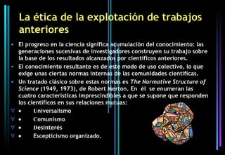 La ética de la explotación de trabajos
  anteriores
• El progreso en la ciencia significa acumulación del conocimiento: las
  generaciones sucesivas de investigadores construyen su trabajo sobre
  la base de los resultados alcanzados por científicos anteriores.
• El conocimiento resultante es de este modo de uso colectivo, lo que
  exige unas ciertas normas internas de las comunidades científicas.
• Un tratado clásico sobre estas normas es The Normative Structure of
  Science (1949, 1973), de Robert Merton. En él se enumeran las
  cuatro características imprescindibles a que se supone que responden
  los científicos en sus relaciones mutuas:  
∀ •     Universalismo
∀ •     Comunismo
∀ •     Desinterés
∀ •     Escepticismo organizado.
 